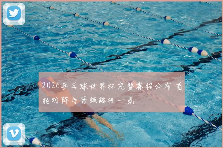 2026乒乓球世界杯完整赛程公布 首轮对阵与晋级路径一览