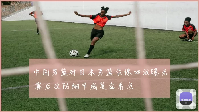 中国男篮对日本男篮录像回放曝光 赛后攻防细节成复盘看点