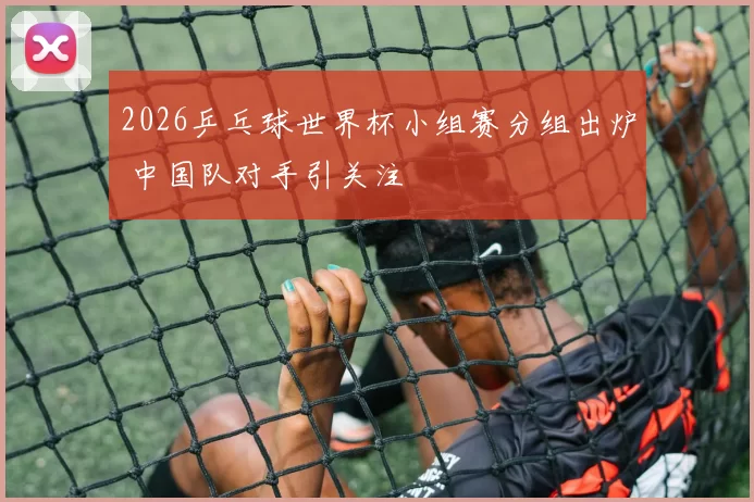2026乒乓球世界杯小组赛分组出炉 中国队对手引关注