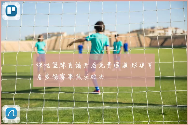 咪咕篮球直播开启免费通道 球迷可看多场赛事焦点对决