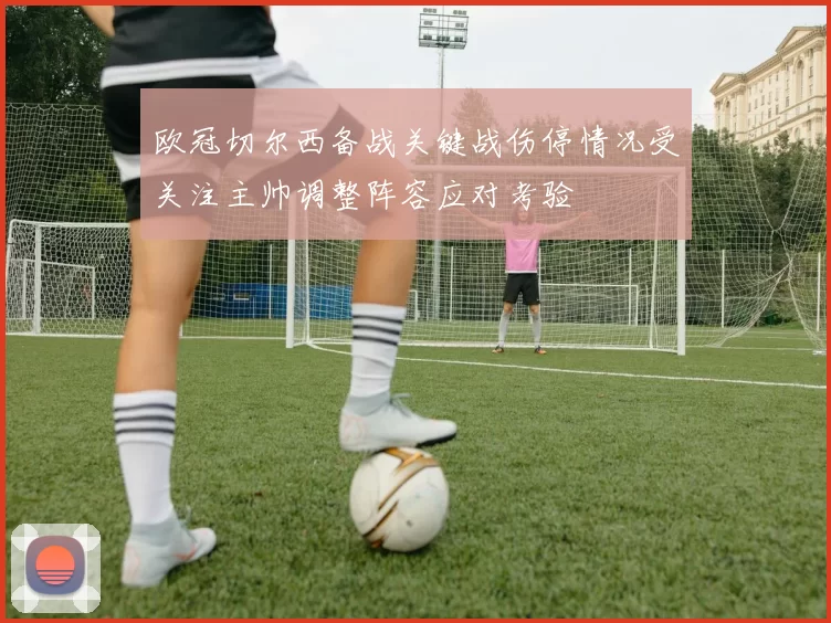 欧冠切尔西备战关键战伤停情况受关注主帅调整阵容应对考验