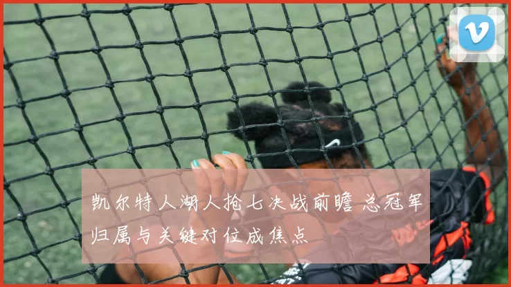 凯尔特人湖人抢七决战前瞻 总冠军归属与关键对位成焦点