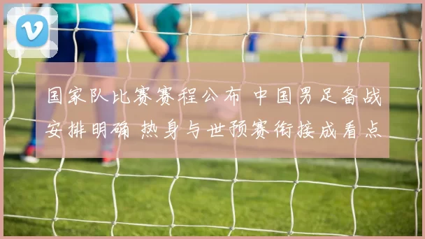 国家队比赛赛程公布 中国男足备战安排明确 热身与世预赛衔接成看点