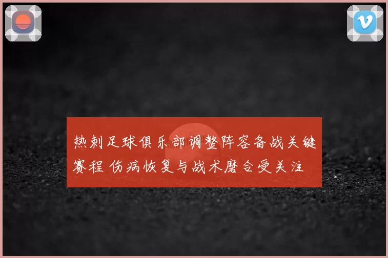 热刺足球俱乐部调整阵容备战关键赛程 伤病恢复与战术磨合受关注