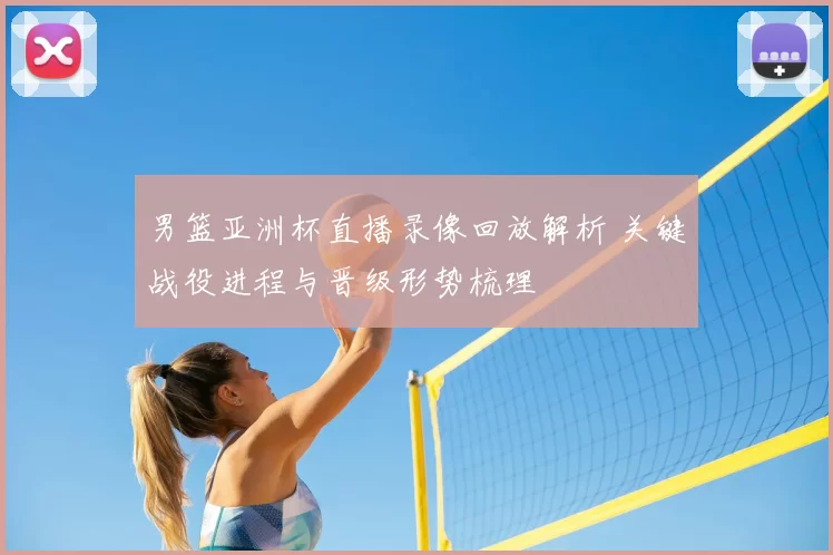 男篮亚洲杯直播录像回放解析 关键战役进程与晋级形势梳理