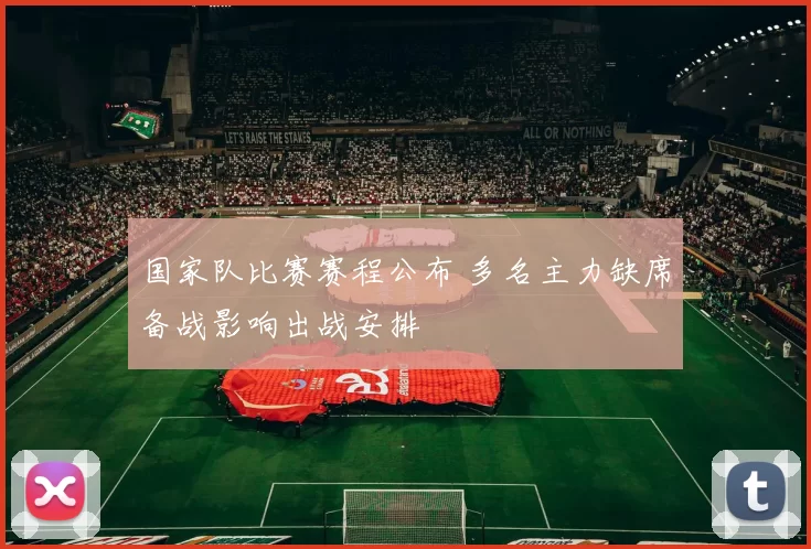 国家队比赛赛程公布 多名主力缺席备战影响出战安排