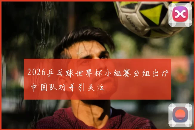 2026乒乓球世界杯小组赛分组出炉 中国队对手引关注