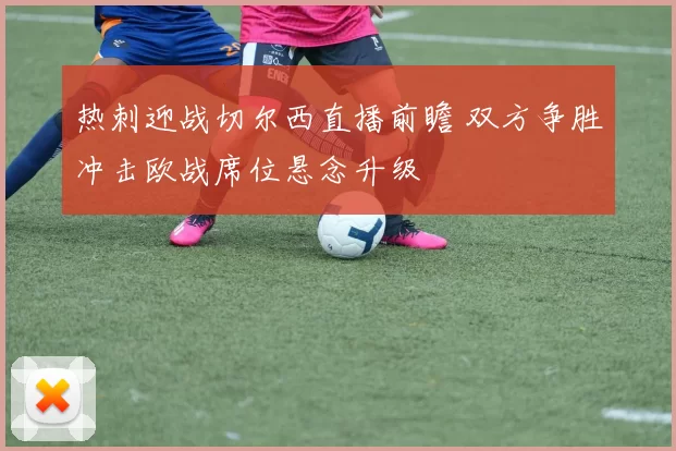 热刺迎战切尔西直播前瞻 双方争胜冲击欧战席位悬念升级