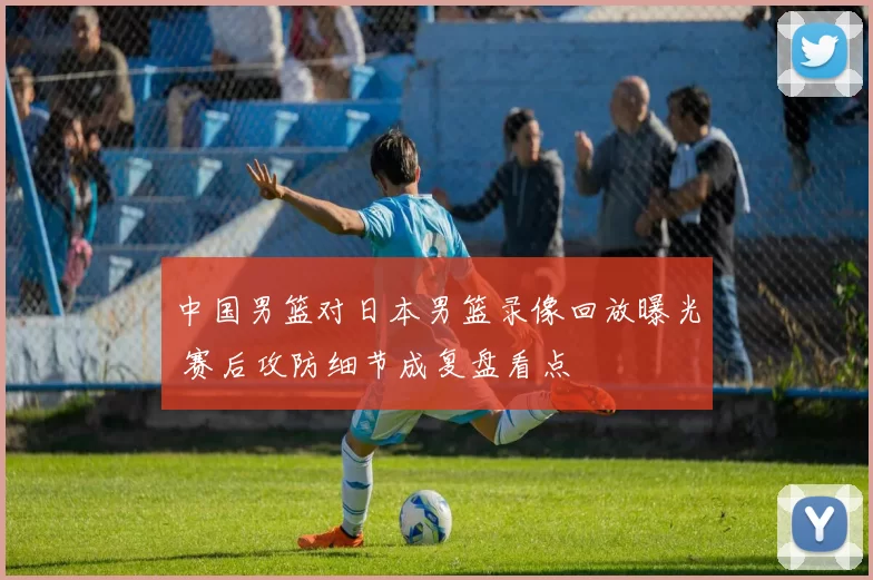 中国男篮对日本男篮录像回放曝光 赛后攻防细节成复盘看点