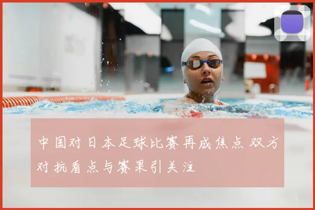 中国对日本足球比赛再成焦点 双方对抗看点与赛果引关注