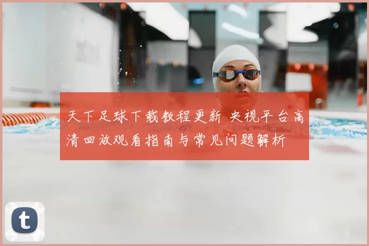 天下足球下载教程更新 央视平台高清回放观看指南与常见问题解析