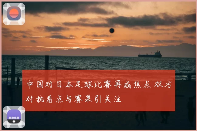 中国对日本足球比赛再成焦点 双方对抗看点与赛果引关注
