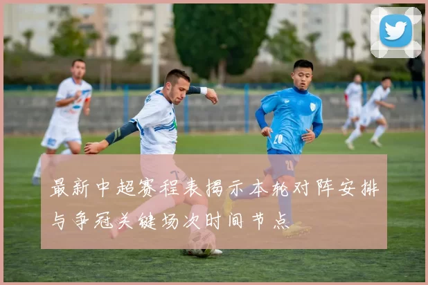 最新中超赛程表揭示本轮对阵安排与争冠关键场次时间节点