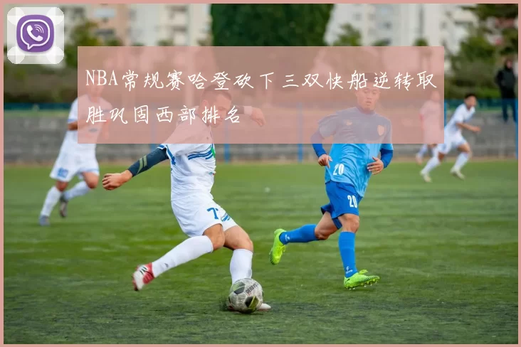 NBA常规赛哈登砍下三双快船逆转取胜巩固西部排名