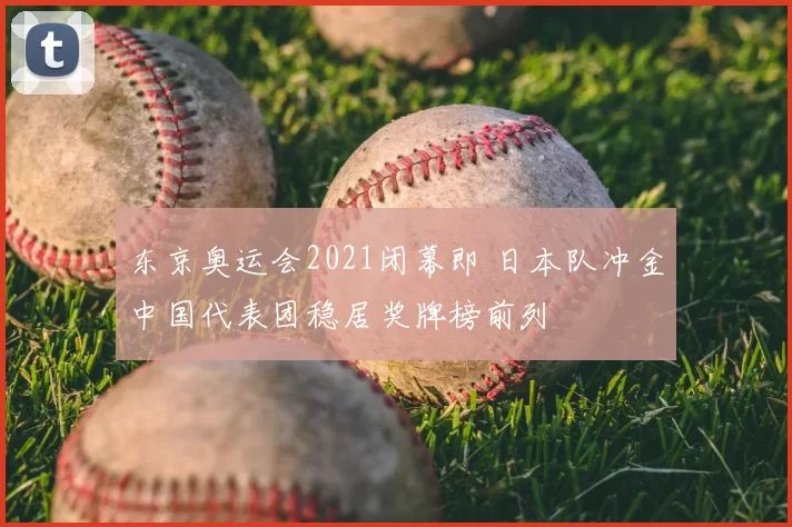 东京奥运会2021闭幕即 日本队冲金中国代表团稳居奖牌榜前列