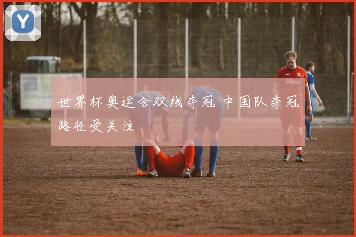 世界杯奥运会双线夺冠 中国队夺冠路径受关注