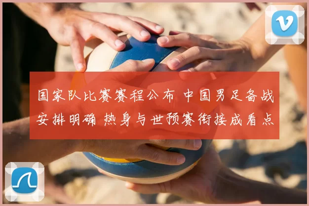 国家队比赛赛程公布 中国男足备战安排明确 热身与世预赛衔接成看点